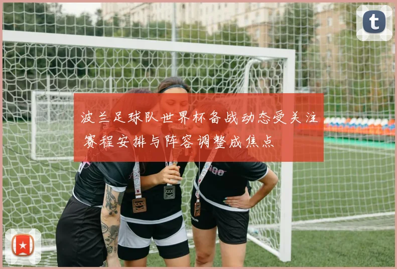 波兰足球队世界杯备战动态受关注 赛程安排与阵容调整成焦点