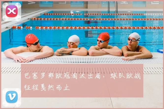 巴塞罗那欧冠淘汰出局，球队欧战征程戛然而止