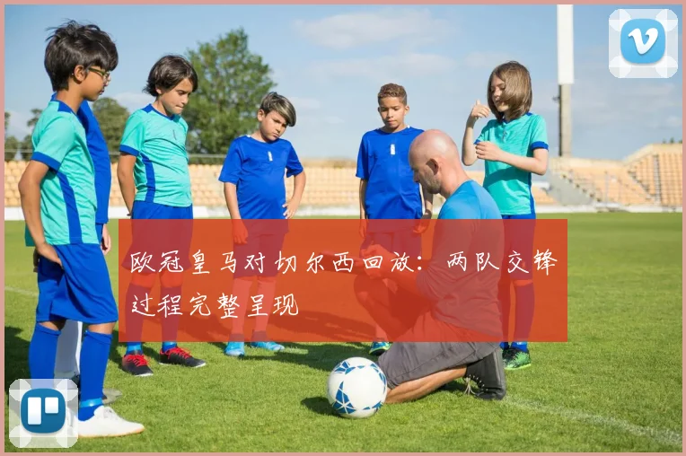 欧冠皇马对切尔西回放：两队交锋过程完整呈现